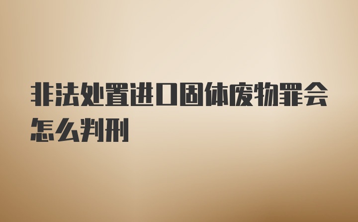 非法处置进口固体废物罪会怎么判刑