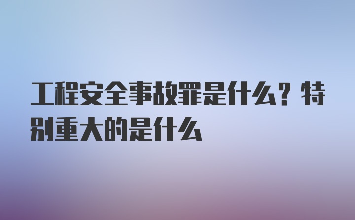 工程安全事故罪是什么？特别重大的是什么