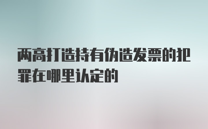 两高打造持有伪造发票的犯罪在哪里认定的