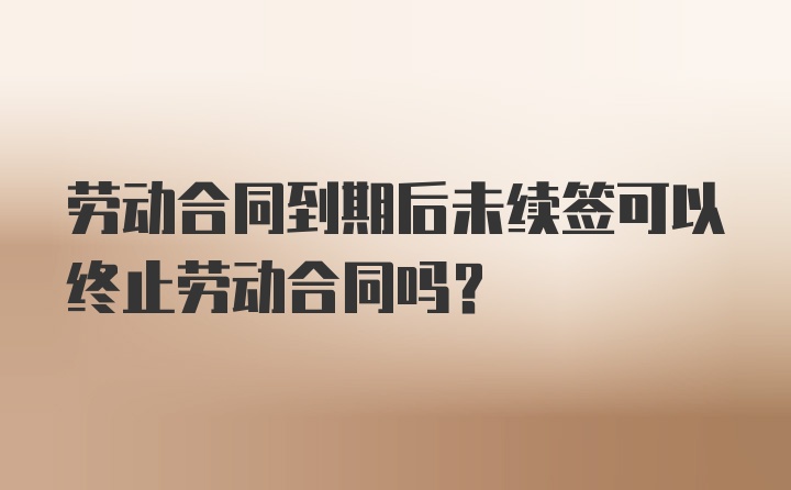 劳动合同到期后未续签可以终止劳动合同吗？