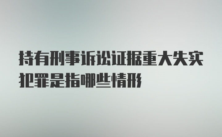 持有刑事诉讼证据重大失实犯罪是指哪些情形