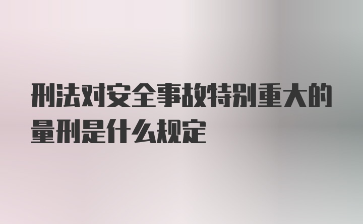 刑法对安全事故特别重大的量刑是什么规定