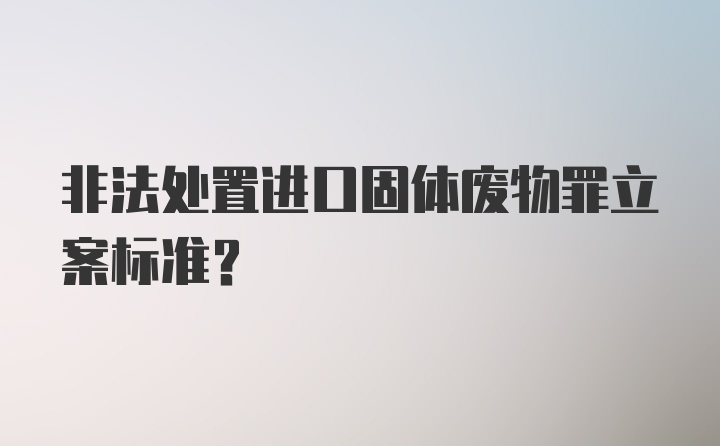 非法处置进口固体废物罪立案标准？