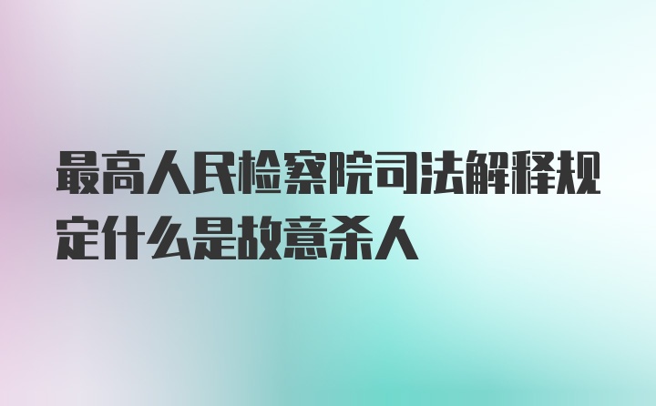 最高人民检察院司法解释规定什么是故意杀人