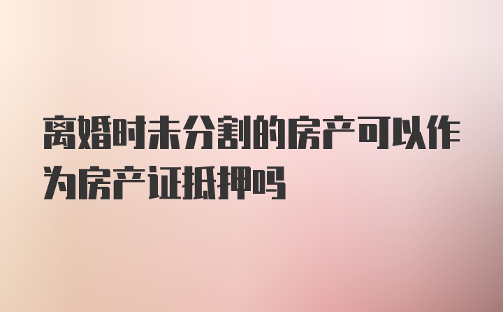 离婚时未分割的房产可以作为房产证抵押吗