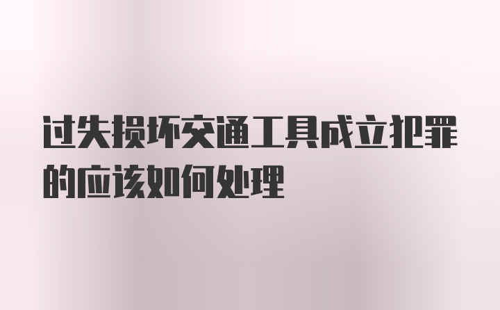 过失损坏交通工具成立犯罪的应该如何处理