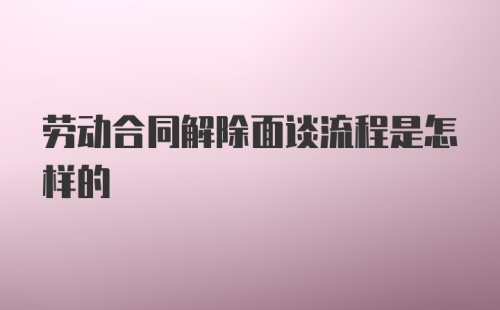 劳动合同解除面谈流程是怎样的