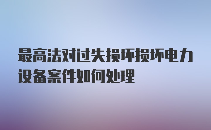 最高法对过失损坏损坏电力设备案件如何处理