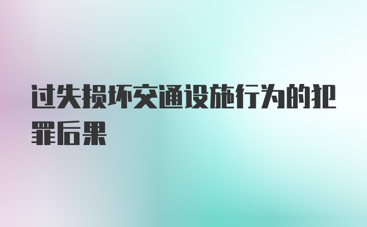 过失损坏交通设施行为的犯罪后果