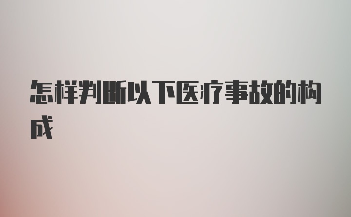 怎样判断以下医疗事故的构成