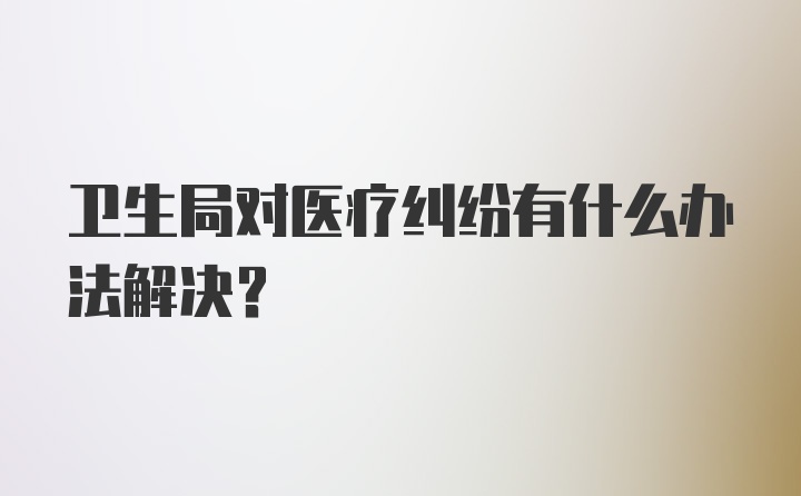 卫生局对医疗纠纷有什么办法解决？