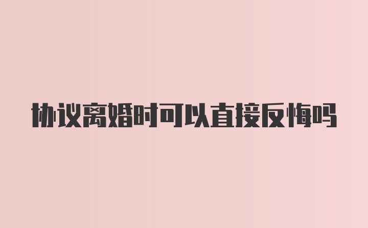 协议离婚时可以直接反悔吗