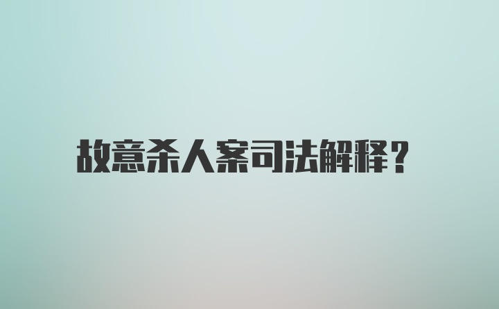 故意杀人案司法解释？