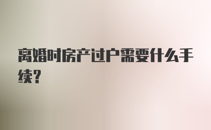 离婚时房产过户需要什么手续？