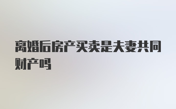 离婚后房产买卖是夫妻共同财产吗