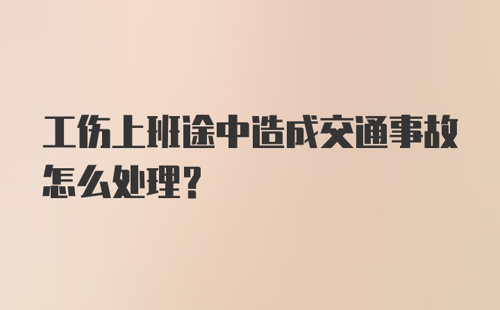 工伤上班途中造成交通事故怎么处理？