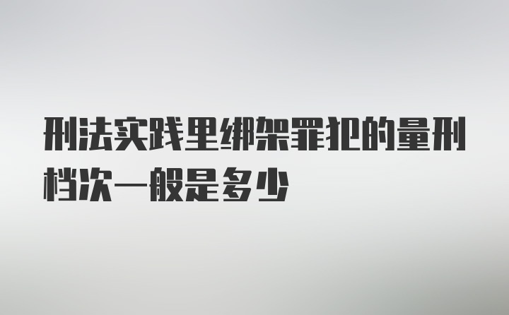 刑法实践里绑架罪犯的量刑档次一般是多少