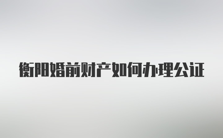 衡阳婚前财产如何办理公证