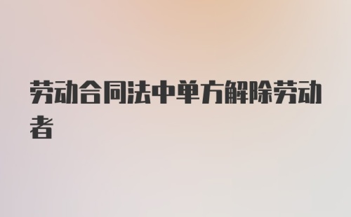 劳动合同法中单方解除劳动者