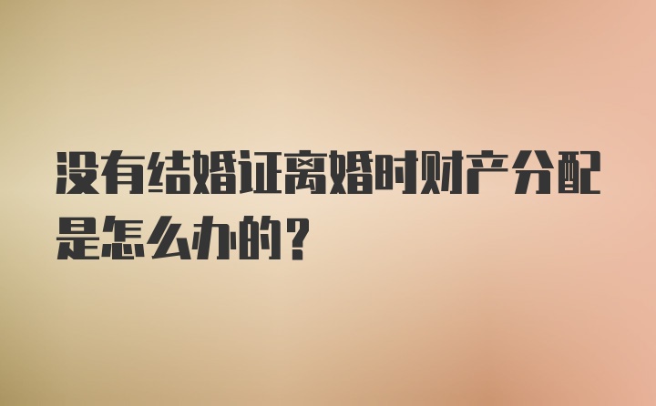 没有结婚证离婚时财产分配是怎么办的？