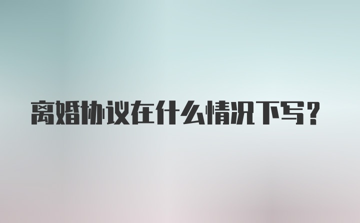 离婚协议在什么情况下写？