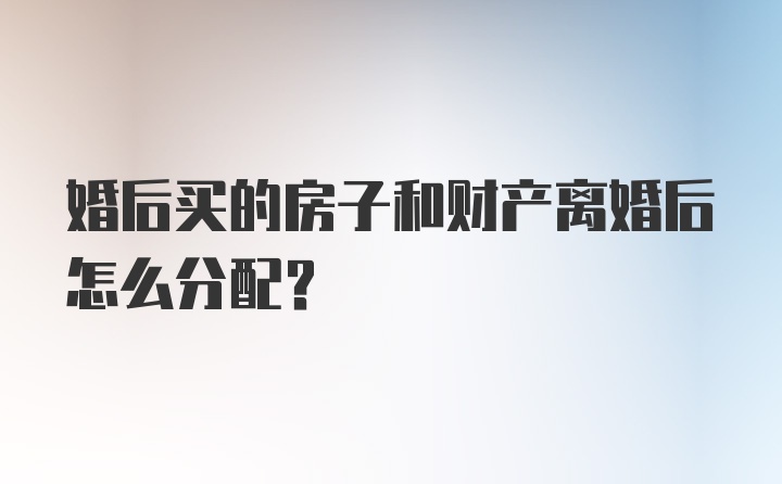 婚后买的房子和财产离婚后怎么分配？