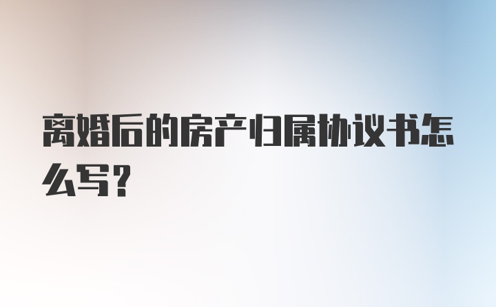 离婚后的房产归属协议书怎么写？