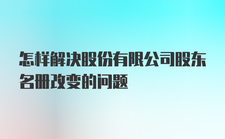 怎样解决股份有限公司股东名册改变的问题