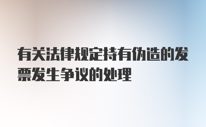 有关法律规定持有伪造的发票发生争议的处理