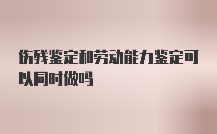 伤残鉴定和劳动能力鉴定可以同时做吗