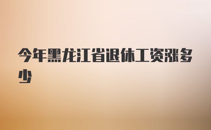 今年黑龙江省退休工资涨多少