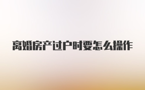 离婚房产过户时要怎么操作