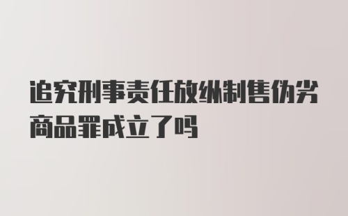 追究刑事责任放纵制售伪劣商品罪成立了吗