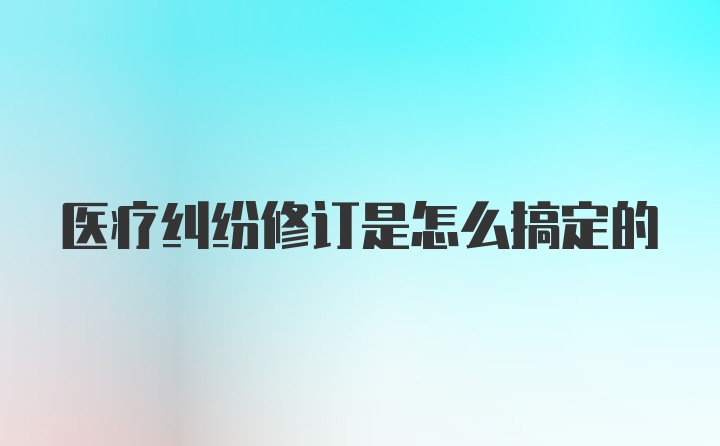 医疗纠纷修订是怎么搞定的