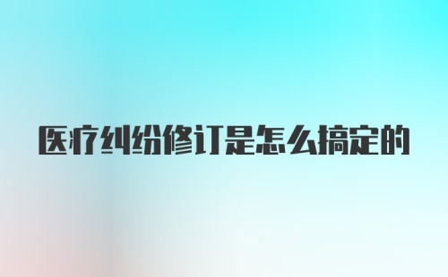 医疗纠纷修订是怎么搞定的