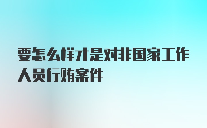 要怎么样才是对非国家工作人员行贿案件