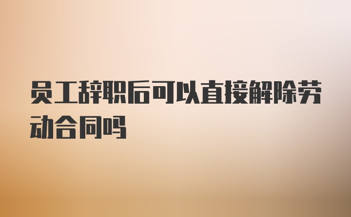 员工辞职后可以直接解除劳动合同吗