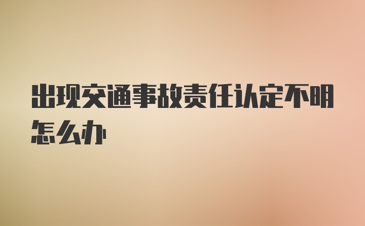 出现交通事故责任认定不明怎么办