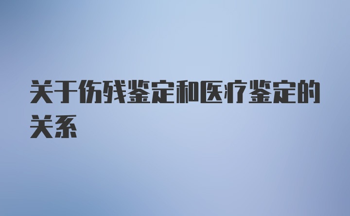 关于伤残鉴定和医疗鉴定的关系