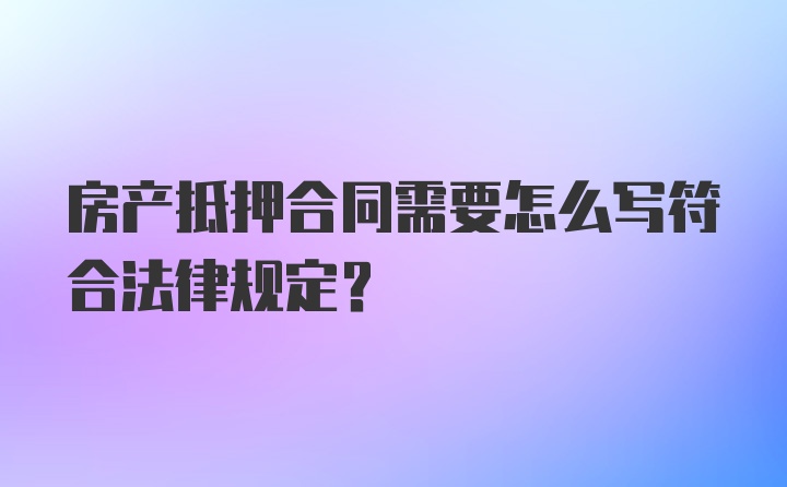 房产抵押合同需要怎么写符合法律规定？