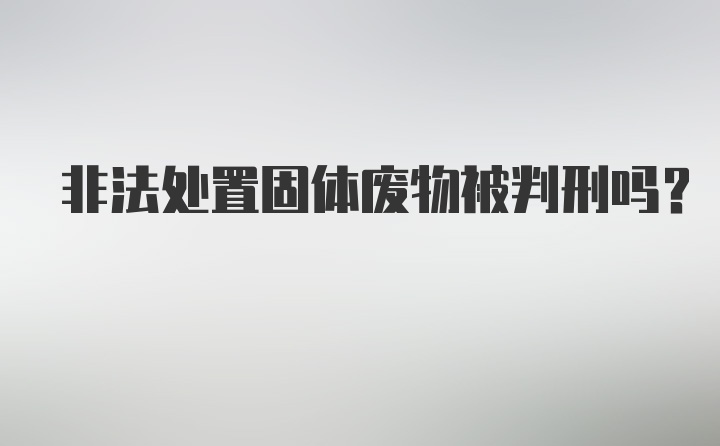 非法处置固体废物被判刑吗?