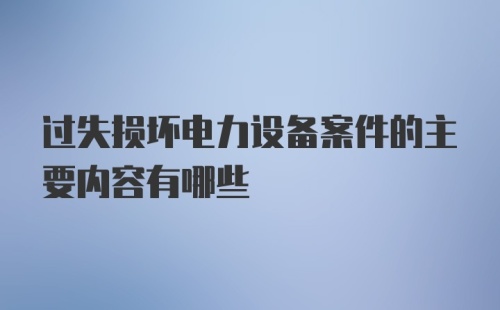 过失损坏电力设备案件的主要内容有哪些