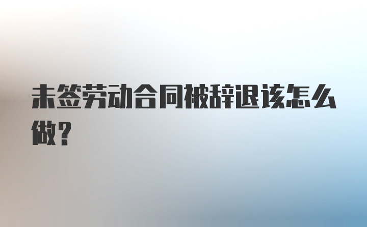 未签劳动合同被辞退该怎么做？