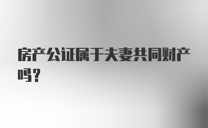 房产公证属于夫妻共同财产吗？