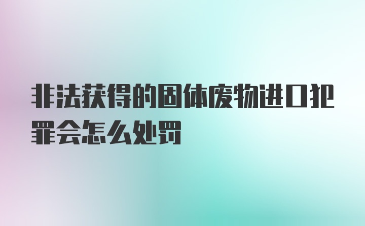 非法获得的固体废物进口犯罪会怎么处罚