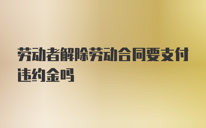 劳动者解除劳动合同要支付违约金吗