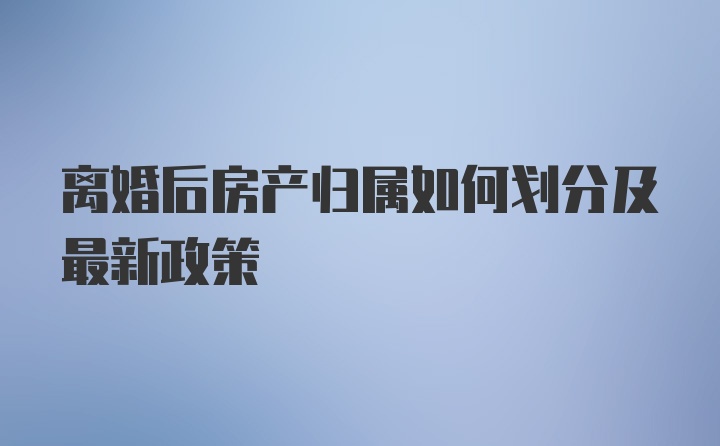 离婚后房产归属如何划分及最新政策