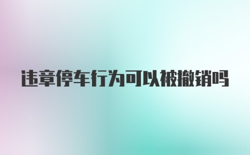 违章停车行为可以被撤销吗