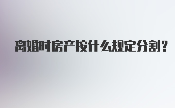 离婚时房产按什么规定分割？