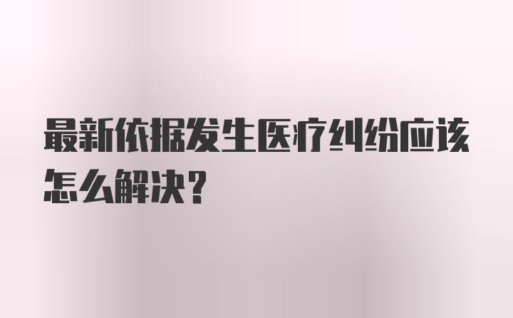 最新依据发生医疗纠纷应该怎么解决？